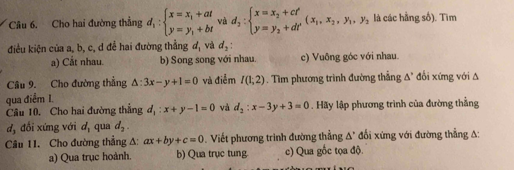 Cho hai đường thẳng d_1:beginarrayl x=x_1+at y=y_1+btendarray. và d_2:beginarrayl x=x_2+ct' y=y_2+dt'endarray.  (x_1,x_2, y_1, y_2 là các hằng số). Tìm
điều kiện của a, b, c, d để hai đường thẳng d_1 và d_2 :
a) Cắt nhau. b) Song song với nhau. c) Vuông góc với nhau.
Câu 9. Cho đường thẳng △ :3x-y+1=0 và điểm I(1;2). Tìm phương trình đường thẳng Δ' đối xứng với Δ
qua điểm I.
Câu 10. Cho hai đường thắng d_1:x+y-1=0 và d_2:x-3y+3=0. Hãy lập phương trình của đường thẳng
d_3 đổi xứng với d_1 qua d_2. 
Câu 11. Cho đường thẳng A: ax+by+c=0. Viết phương trình đường thẳng △^(^,) đối xứng với đường thẳng A:
a) Qua trục hoành. b) Qua trục tung. c) Qua gốc tọa độ.