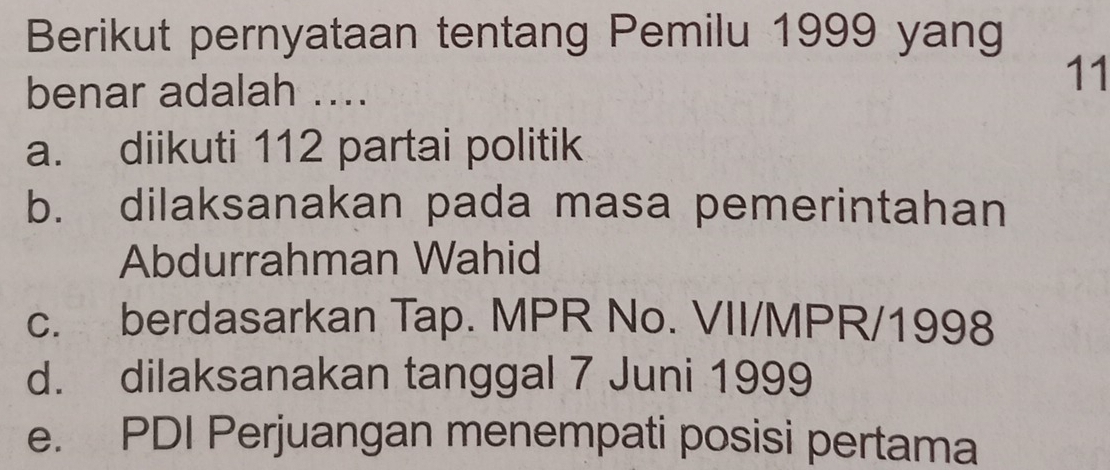 Berikut pernyataan tentang Pemilu 1999 yang
benar adalah ....
11
a. diikuti 112 partai politik
b. dilaksanakan pada masa pemerintahan
Abdurrahman Wahid
c. berdasarkan Tap. MPR No. VII/MPR/1998
d. dilaksanakan tanggal 7 Juni 1999
e. PDI Perjuangan menempati posisi pertama