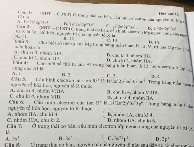 Hóa học 12
Câu 1: (SBT - CTST) Ở trạng thái cơ bản, cấu hình electron của nguyên tử Mg (7
12) là
A. 1s^22s^22p^63s^1. B. 1s^22s^22p^63s^2. C. 1s^22s^22p^53s^2. D. 1s^22s^22p^73s^1.
Câu 2:  (SBT - CTST) Ở trạng thái cơ bản, cấu hình electron lớp ngoài cùng của nguy
tử X là 3s^1.  Số hiệu nguyên tử của nguyên tố X là
A. 11. B. 12. C. 13. D. 14.
Câu 3: Cho biết số thứ tự của Mg trong bảng tuần hoàn là 12. Vị trí của Mg trong bá
tuần hoàn là
A. chu kì 3, nhóm IIIA. B. chu kì 3, nhóm IIB.
C. chu kì 3, nhóm IIA. D. chu kì 2, nhóm IIA.
Cầu 4: Cho biết số thứ tự của Al trong bảng tuần hoàn là 13. Số electron ở lớp ngợ
cùng của Al là
A. 1. B. 2. C. 3. D. 4.
Câu 5: Cấu hình electron của ion R^(2+)1a+s^22s^22p^63s^23p^63d^6. Trong bảng tuần hoàn c
nguyên tố hóa học, nguyên tố R thuộc
A. chu kì 4, nhóm VIIIA. B. chu kì 4, nhóm VIIIB.
C. chu kì 4, nhóm VIB. D. chu kì 4, nhóm IIA.
Câu 6: Cấu hình electron của ion R^+ là 1s^22s^22p^63s^23p^6. Trong bảng tuần hoàn
nguyên tổ hóa học, nguyên tố R thuộc
A. nhóm IIA, chu kì 4. B. nhóm IA, chu kì 4.
C. nhóm IIIA, chu kì 2. D. nhóm IIA, chu kì 6.
Câu 7: Ở trạng thái cơ bản, cấu hình electron lớp ngoài cùng của nguyên tử Al (Z
là
A. 3s^1. B. 3s^2. C. 3s^23p^1: D. 3p^1.
Câu 8: Ở trang thái cơ bản, nguyên tử của nguyên tố nào sau đây có số electron lớ