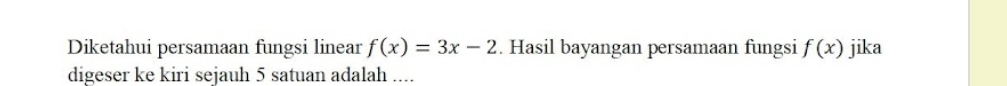 Diketahui persamaan fungsi linear f(x)=3x-2. Hasil bayangan persamaan fungsi f(x) jika 
digeser ke kiri sejauh 5 satuan adalah ....