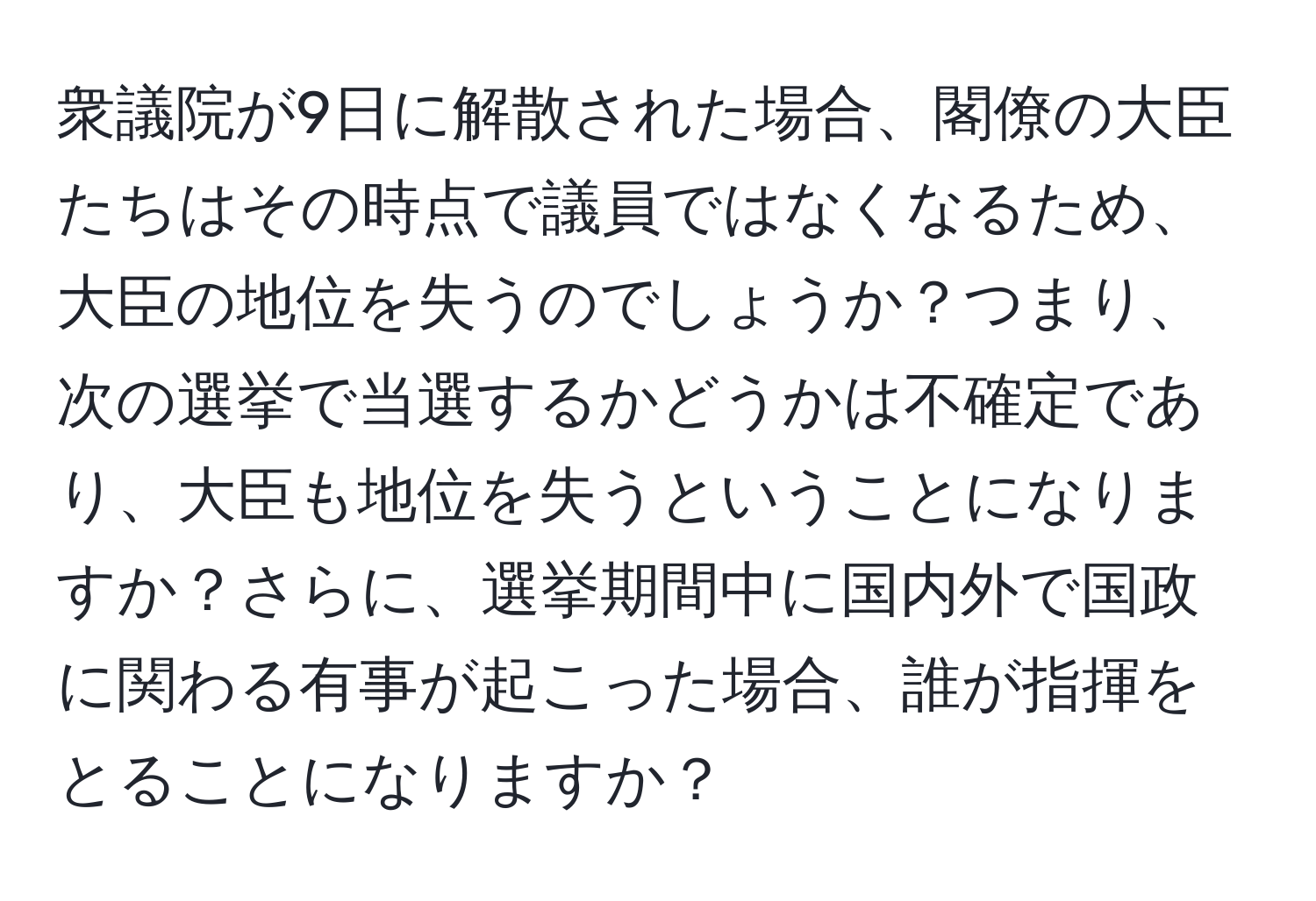 衆議院が9日に解散された場合、閣僚の大臣たちはその時点で議員ではなくなるため、大臣の地位を失うのでしょうか？つまり、次の選挙で当選するかどうかは不確定であり、大臣も地位を失うということになりますか？さらに、選挙期間中に国内外で国政に関わる有事が起こった場合、誰が指揮をとることになりますか？