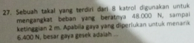 Sebuah takal yang terdiri dari 8 katrol digunakan untuk 
mengangkat beban yang beratnya 48.000 N, sampai 
ketinggian 2 m. Apabila gaya yang diperlukan untuk menarik
6.400 N, besar gaya gesek adalah ...