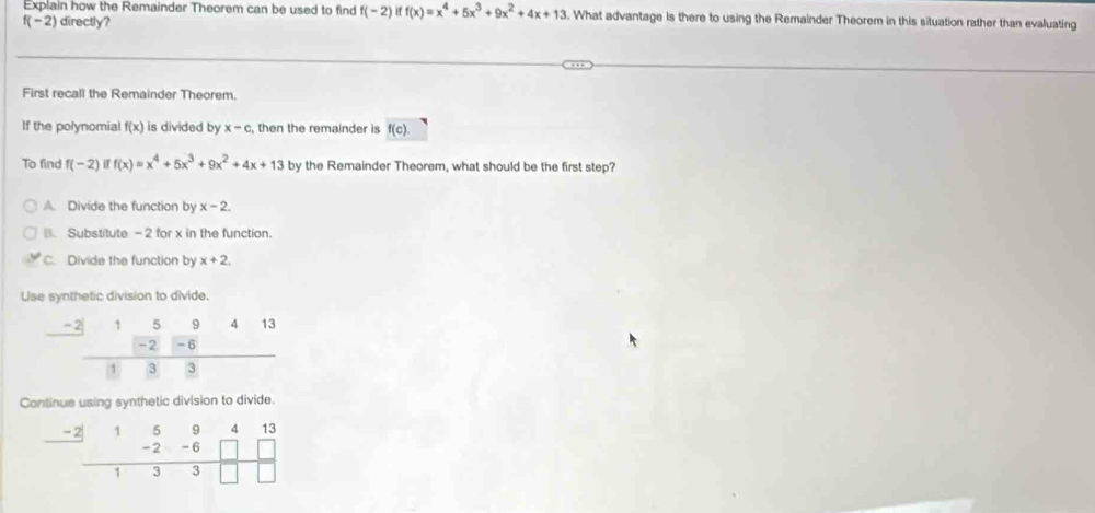 Explain how the Remainder Theorem can be used to find f(-2) if f(x)=x^4+5x^3+9x^2+4x+13. What advantage is there to using the Remainder Theorem in this situation rather than evaluating
f(-2) directly?
First recall the Remainder Theorem.
If the polynomial f(x) is divided by x-c then the remainder is f(c). 
To find f(-2) H f(x)=x^4+5x^3+9x^2+4x+13 by the Remainder Theorem, what should be the first step?
A. Divide the function by x-2.
B. Substitute - 2 for x in the function.
C. Divide the function by x+2, 
Use synthetic division to divide.
beginarrayr -2159415 -2-6 hline 433endarray
overline  
Continue using synthetic division to divide.
frac -2|594413 frac -6□ □ 