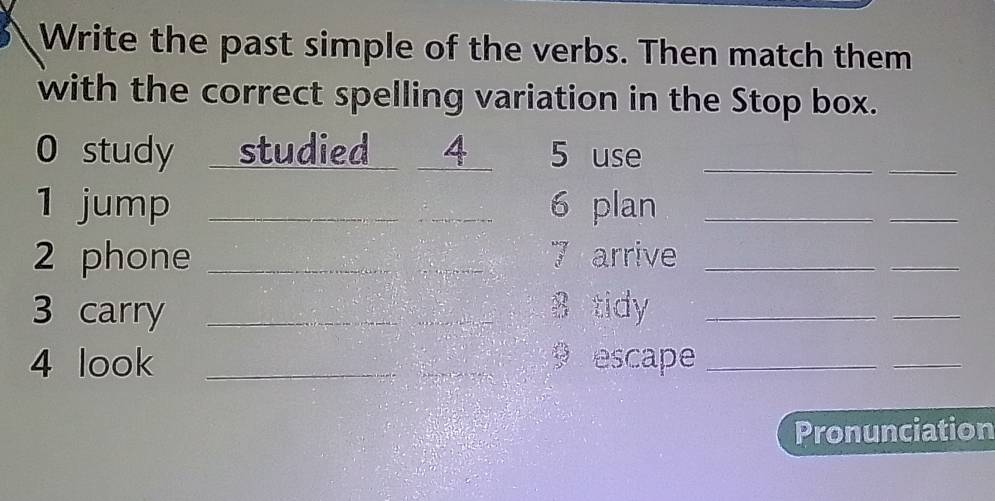 Write the past simple of the verbs. Then match them 
with the correct spelling variation in the Stop box. 
0 study studied 4 5 use_ 
_ 
1 jump _6 plan_ 
_ 
2 phone _7 arrive_ 
_ 
3 carry _8 tidy_ 
_ 
4 look __ escape_ 
_ 
Pronunciation