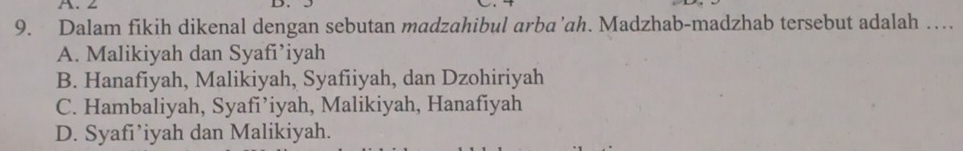 ∠ D.
9. Dalam fikih dikenal dengan sebutan madzahibul arba’ah. Madzhab-madzhab tersebut adalah …
A. Malikiyah dan Syafi’iyah
B. Hanafiyah, Malikiyah, Syafiiyah, dan Dzohiriyah
C. Hambaliyah, Syafi’iyah, Malikiyah, Hanafiyah
D. Syafi’iyah dan Malikiyah.