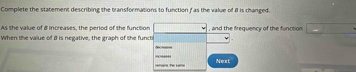 Complete the statement describing the transformations to function f as the value of B is changed.
As the value of B increases, the period of the function , and the frequency of the function
When the value of B is negative, the graph of the functi
decreases
increases
remains the same Next