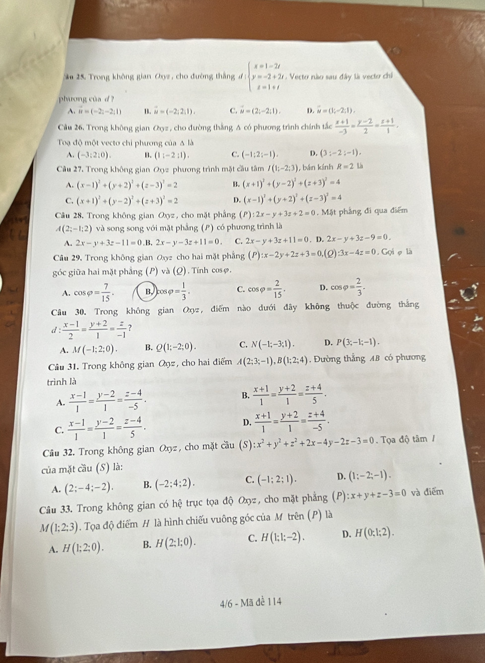 ầu 25. Trong không gian Oxyz , cho đường thắng d: beginarrayl x=1-2t y=-2+2t z=1+tendarray. Vecto nào sau đây là vecto chi
phương của d ?
A. vector u=(-2;-2;1) B. vector u=(-2;2;1). C. vector u=(2;-2;1). D. vector u=(1;-2;1),
Cầu 26. Trong không gian Oxyz , cho đường thắng A có phương trình chính tắc  (x+1)/-3 = (y-2)/2 = (z+1)/1 ,
Toạ độ một vectơ chỉ phương của Δ là
A. (-3:2:0). B. (1:-2:1). C. (-1;2;-1), D. (3:-2;-1),
Câu 27. Trong không gian Oxyz phương trình mặt cầu tâm I(1;-2;3) , bán kính R=2 là
A. (x-1)^2+(y+2)^2+(z-3)^2=2 B. (x+1)^2+(y-2)^2+(z+3)^2=4
C. (x+1)^2+(y-2)^2+(z+3)^2=2 D. (x-1)^2+(y+2)^2+(z-3)^2=4
Câu 28. Trong không gian Oxyz , cho mặt phắng ( P ):2x-y+3z+2=0. Mặt phảng đi qua điểm
A(2;-1;2) và song song với mặt phẳng (P) có phương trình là
A. 2x-y+3z-11=0.B.2x-y-3z+11=0. C. 2x-y+3z+11=0. D. 2x-y+3z-9=0.
Câu 29, Trong không gian Oxyz cho hai mặt phẳng (P):x-2y+2z+3=0 ,(2) :3x-4z=0 ,Gqi o là
góc giữa hai mặt phẳng (P) và (Q). Tính cosφ.
A. cos varphi = 7/15 . B, cos varphi = 1/3 . C. cos varphi = 2/15 . D. cos varphi = 2/3 .
Câu 30. Trong không gian Ox yz, điểm nào dưới đây không thuộc đường thắng
d :  (x-1)/2 = (y+2)/1 = z/-1  ？
A. M(-1;2;0). B. Q(1;-2;0). C. N(-1;-3;1). D. P(3;-1;-1).
Câu 31. Trong không gian Oxyz, cho hai điểm A(2;3;-1),B(1;2;4). Đường thắng AB có phương
trình là
A.  (x-1)/1 = (y-2)/1 = (z-4)/-5 .
B.  (x+1)/1 = (y+2)/1 = (z+4)/5 .
C.  (x-1)/1 = (y-2)/1 = (z-4)/5 .
D.  (x+1)/1 = (y+2)/1 = (z+4)/-5 .
Câu 32. Trong không gian Oxyz, cho mặt cầu (S) :x^2+y^2+z^2+2x-4y-2z-3=0.  Tọa độ tâm /
của mặt cầu (S) là:
A. (2;-4;-2). B. (-2;4;2). C. (-1;2;1). D. (1;-2;-1).
Câu 33. Trong không gian có hệ trục tọa độ Oxyz :, cho mặt phẳng (P):x+y+z-3=0 và điểm
M(1;2;3). Tọa độ điểm H là hình chiếu vuông góc của M trên (P) là
A. H(1;2;0). B. H(2;1;0). C. H(1;1;-2). D. H(0;1;2).
4/6 - Mã dề 114