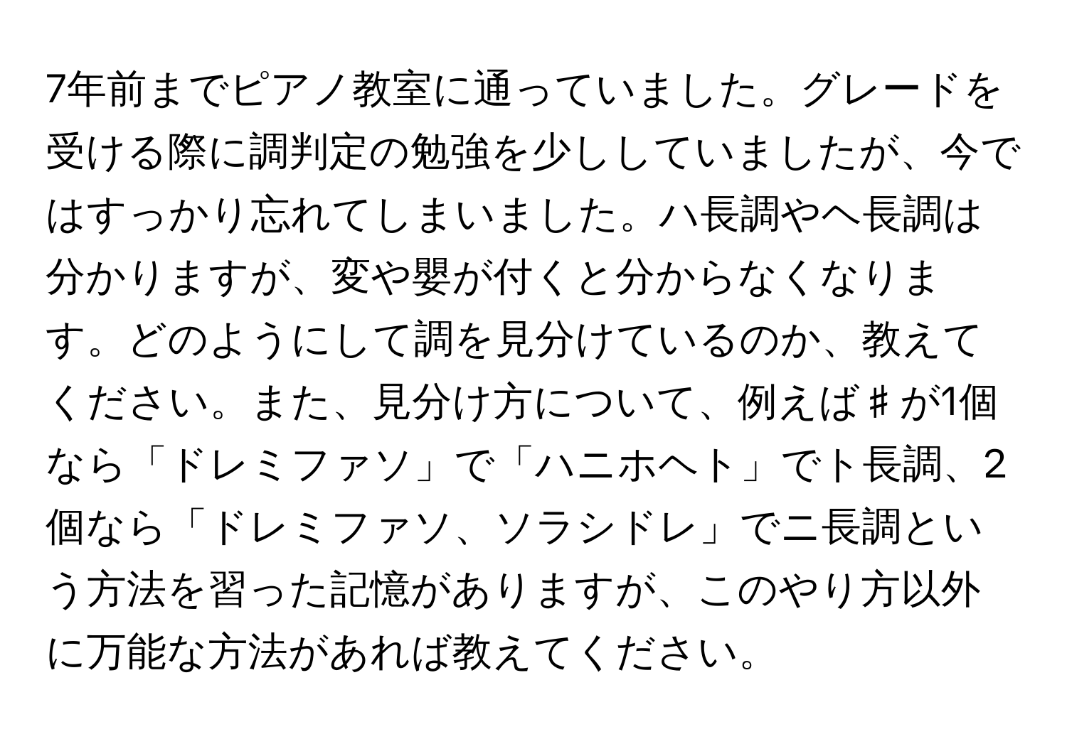 7年前までピアノ教室に通っていました。グレードを受ける際に調判定の勉強を少ししていましたが、今ではすっかり忘れてしまいました。ハ長調やヘ長調は分かりますが、変や嬰が付くと分からなくなります。どのようにして調を見分けているのか、教えてください。また、見分け方について、例えば♯が1個なら「ドレミファソ」で「ハニホヘト」でト長調、2個なら「ドレミファソ、ソラシドレ」でニ長調という方法を習った記憶がありますが、このやり方以外に万能な方法があれば教えてください。