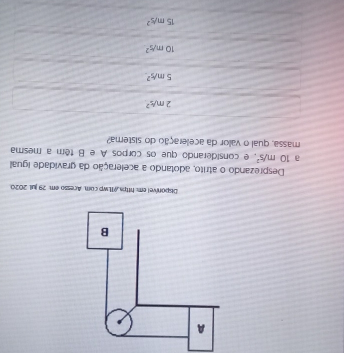 Disponível em: https://i1.wp com. Acesso em: 29 jul. 2020.
Desprezando o atrito, adotando a aceleração da gravidade igual
a 10m/s^2 , e considerando que os corpos A e B têm a mesma
massa, qual o valor da aceleração do sistema?
2m/s^2.
5m/s^2.
10m/s^2.
15m/s^2