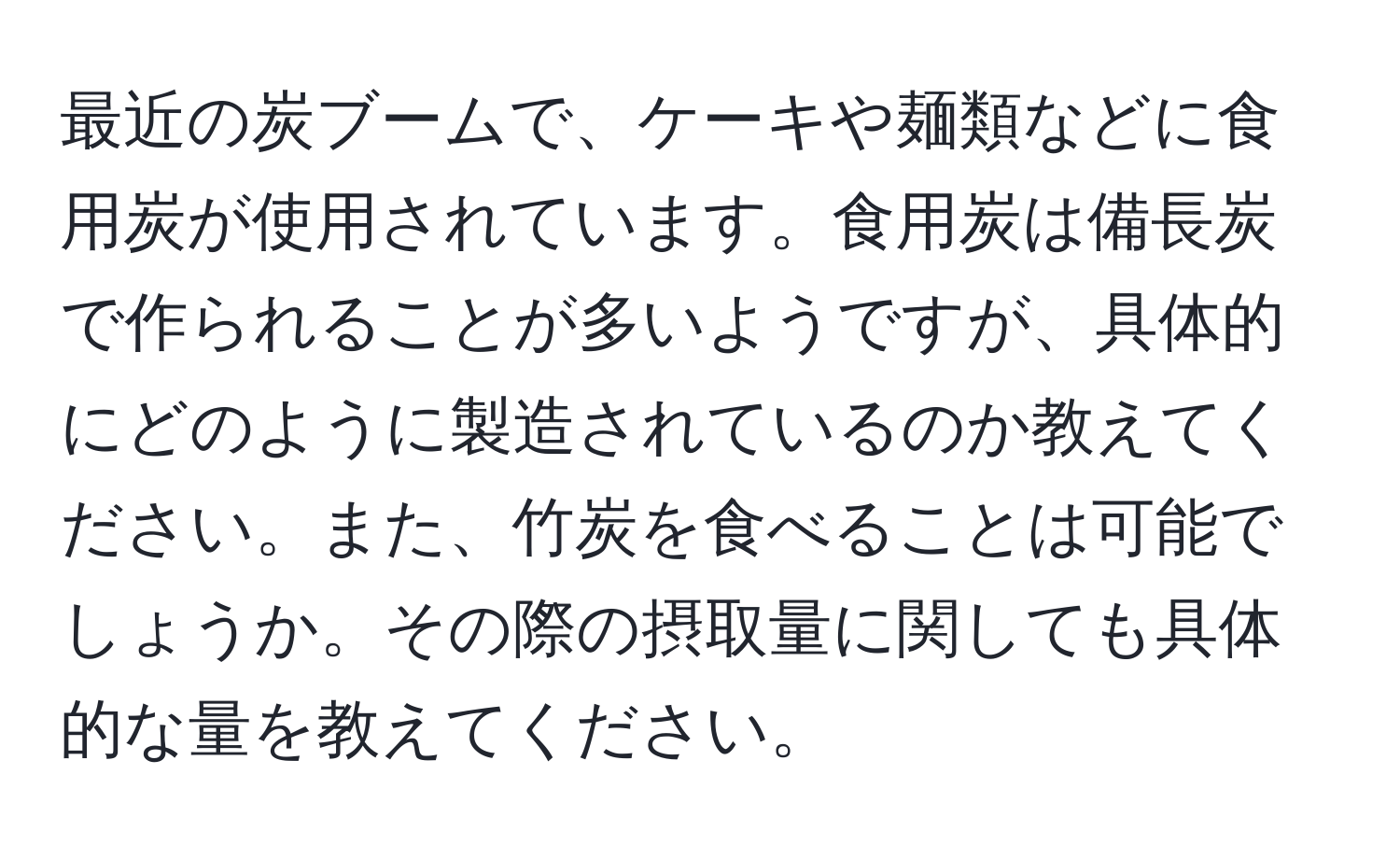 最近の炭ブームで、ケーキや麺類などに食用炭が使用されています。食用炭は備長炭で作られることが多いようですが、具体的にどのように製造されているのか教えてください。また、竹炭を食べることは可能でしょうか。その際の摂取量に関しても具体的な量を教えてください。