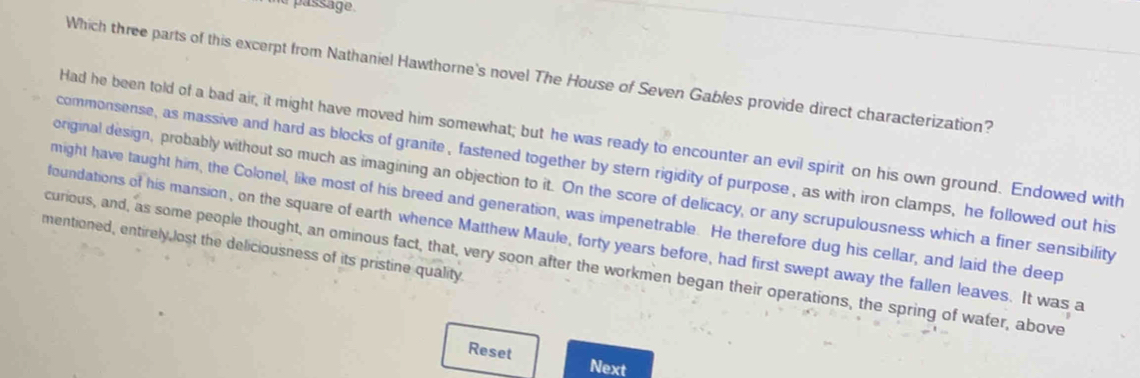 a passage. 
Which three parts of this excerpt from Nathaniel Hawthorne's novel The House of Seven Gables provide direct characterization? 
Had he been told of a bad air, it might have moved him somewhat; but he was ready to encounter an evil spirit on his own ground. Endowed with 
commonsense, as massive and hard as blocks of granite , fastened together by stern rigidity of purpose, as with iron clamps, he followed out his 
original design, probably without so much as imagining an objection to it. On the score of delicacy, or any scrupulousness which a finer sensibility 
might have taught him, the Colonel, like most of his breed and generation, was impenetrable. He therefore dug his cellar, and laid the deep 
foundations of his mansion, on the square of earth whence Matthew Maule, forty years before, had first swept away the fallen leaves. It was a 
mentioned, entirely,lost the deliciousness of its pristine quality 
curious, and, as some people thought, an ominous fact, that, very soon after the workmen began their operations, the spring of water, above 
Reset 
Next