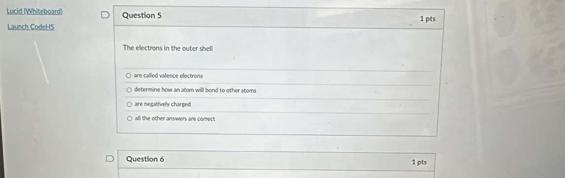 Lucid (Whiteboard) Question 5 1 pts
Launch CodeHS
The electrons in the outer shell
are called valence electrons
determine how an atom will bond to other atoms
are negatively charged
all the other answers are correct
Question 6
1 pts