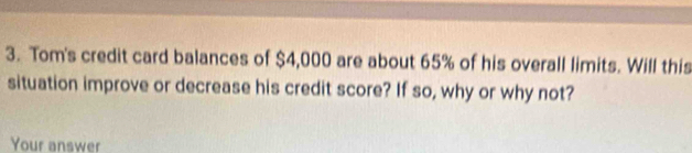 Tom's credit card balances of $4,000 are about 65% of his overall limits. Will this 
situation improve or decrease his credit score? If so, why or why not? 
Your answer