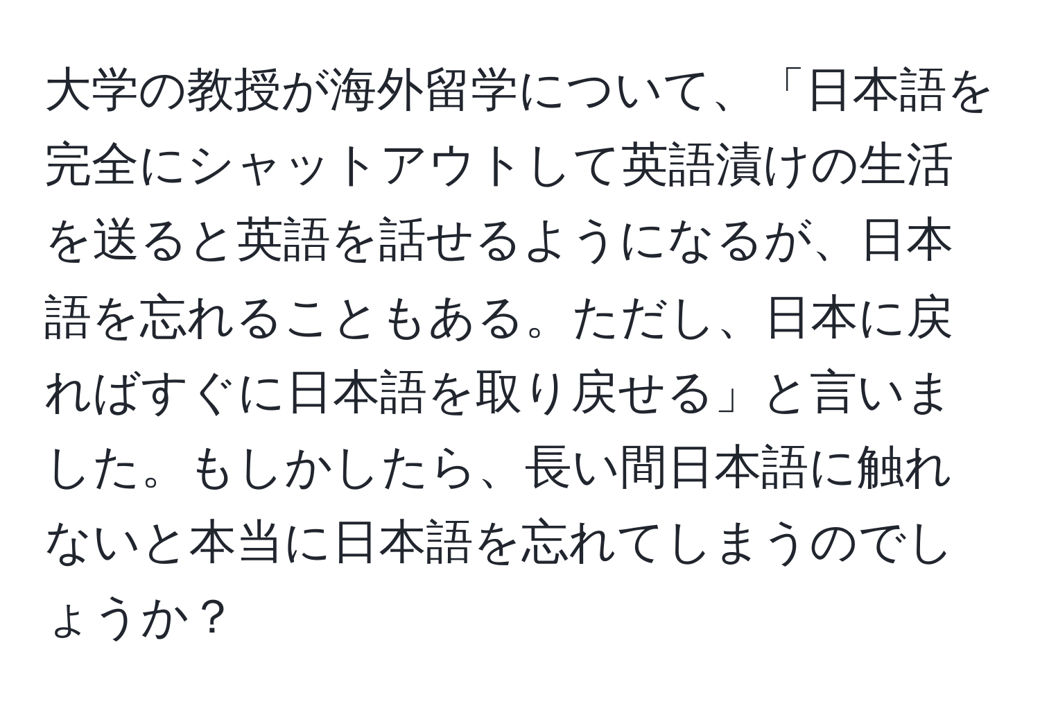 大学の教授が海外留学について、「日本語を完全にシャットアウトして英語漬けの生活を送ると英語を話せるようになるが、日本語を忘れることもある。ただし、日本に戻ればすぐに日本語を取り戻せる」と言いました。もしかしたら、長い間日本語に触れないと本当に日本語を忘れてしまうのでしょうか？