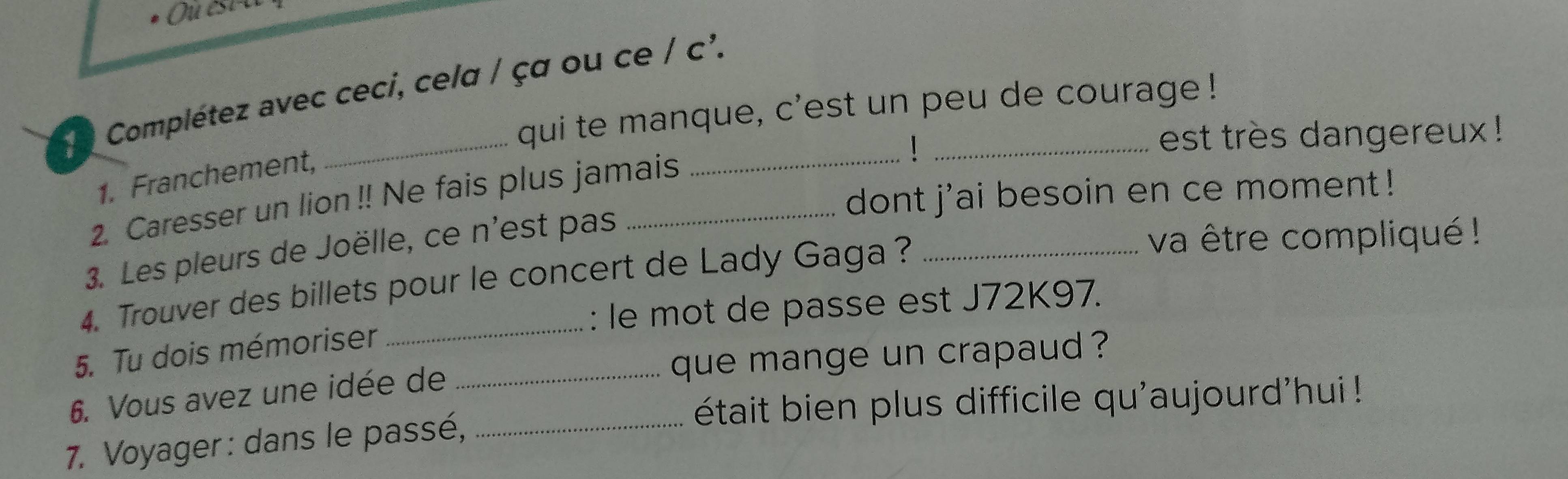 Complétez avec ceci, celα / çα ou ce / c². 
qui te manque, c'est un peu de courage ! 
! est très dangereux ! 
1. Franchement, 
dont j'ai besoin en ce moment! 
2. Caresser un lion !! Ne fais plus jamais 
3. Les pleurs de Joëlle, ce n'est pas 
4. Trouver des billets pour le concert de Lady Gaga ? 
va être compliqué ! 
: le mot de passe est J72K97. 
5. Tu dois mémoriser 
6. Vous avez une idée de _que mange un crapaud ? 
était bien plus difficile qu'aujourd'hui ! 
7. Voyager : dans le passé,_