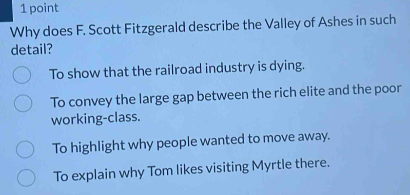 Why does F. Scott Fitzgerald describe the Valley of Ashes in such
detail?
To show that the railroad industry is dying.
To convey the large gap between the rich elite and the poor
working-class.
To highlight why people wanted to move away.
To explain why Tom likes visiting Myrtle there.