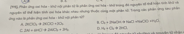 B. δ.
[11]. Phản ứng oxi hóa - khử nội phân tử là phản ứng oxi hóa - khử trong đó nguyên tố thể hiện tính khử và
nguyên tố thể hiện tính oxi hóa khác nhau nhưng thuộc cùng một phân tử. Trong các phản ứng sau phản
ứng nào là phản ứng oxi hóa - khử nội phân tử?
A. 2KClO_3to 2KClO+3O_2. B. Cl_2+2NaOHto NaCl+NaClO+H_2O.
C. 2Al+6HClto 2AlCl_3+3H_2. D. H_2+Cl_2to 2HCl. 
ử n h ường x à nguyên tử nhâ