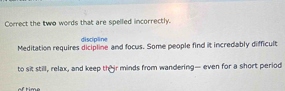 Correct the two words that are spelled incorrectly. 
discipline 
Meditation requires dicipline and focus. Some people find it incredably difficult 
to sit still, relax, and keep their minds from wandering— even for a short period 
of time