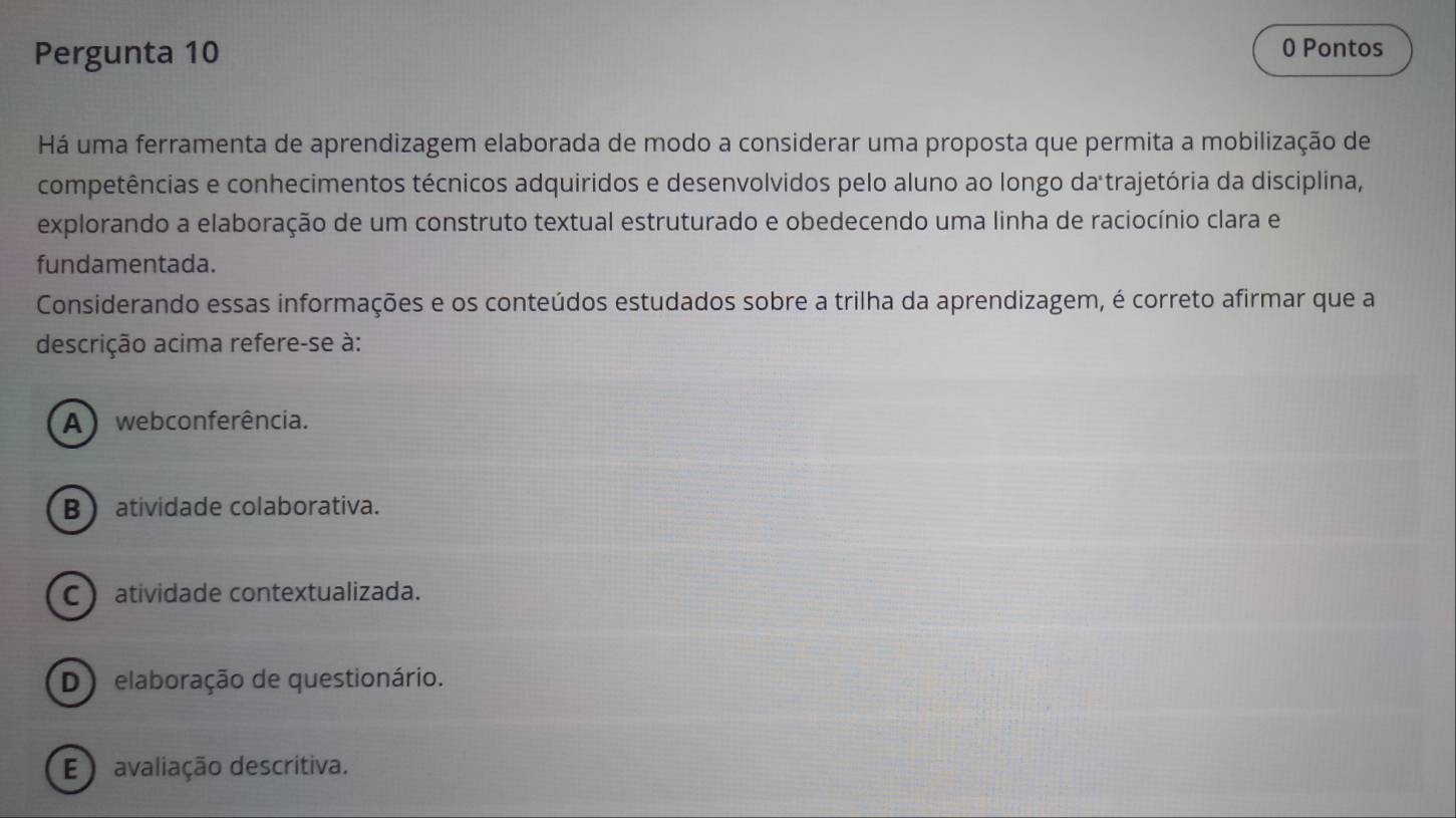 Pergunta 10
0 Pontos
Há uma ferramenta de aprendizagem elaborada de modo a considerar uma proposta que permita a mobilização de
competências e conhecimentos técnicos adquiridos e desenvolvidos pelo aluno ao longo da trajetória da disciplina,
explorando a elaboração de um construto textual estruturado e obedecendo uma linha de raciocínio clara e
fundamentada.
Considerando essas informações e os conteúdos estudados sobre a trilha da aprendizagem, é correto afirmar que a
descrição acima refere-se à:
A webconferência.
B atividade colaborativa.
C) atividade contextualizada.
D elaboração de questionário.
E ) avaliação descritiva.