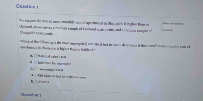 We suspect the overall mean monthly rent of apartments in Shadyside is higher than in Select one anover
Oakland, so we survey a random sample of Ockland apartments, and a random sample of 10 points
Shadyside apartments.
Which of the following is the most appropriate statistical test to use to determine if the overall mean monthly rent of
apartments in Shadyside is higher than in Oakland?
A. ○ Matchod pairs t-test
B. ○ Inference for regression
C. ○ Two-sample t-test
D. ○Chi-squared test for independence
E. ○ANOVA
Question 2