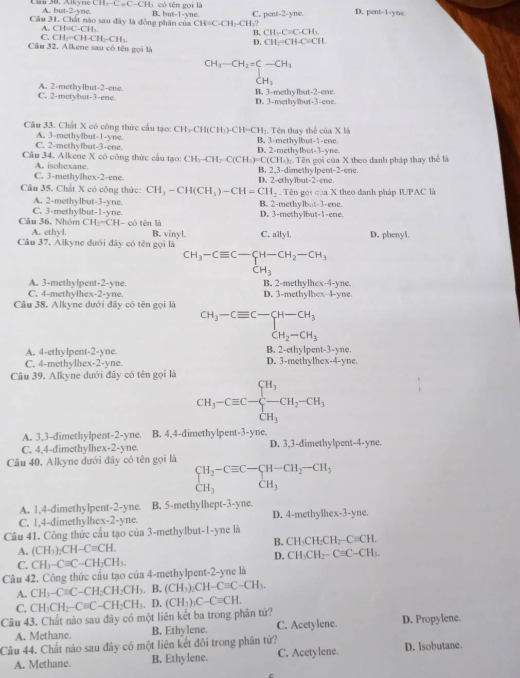 yne CH_3-C=C-CH_3 có tên gọi là
A. bu t-2 yne. B. bu t-1-yne pent-1-y ne
C. pent-2-yne. D.
Câu 31. Chất nào sau đây là đồng phân của CHequiv C-CH_2-CH_3?
A. CHequiv C-CH_1. CH_3-Cequiv C-CH_3.
C. CH_2=CH-CH_2-CH_3.
B.
D. CH_2=CH-Cequiv CH.
Câu 32. Alkene sau có tên gọi là
CH_3-CH_2=C-CH_3
beginarrayr 1 CH_3endarray
A. 2-methylbut-2-ene.
C. 2-metybut-3-ene. B. 3-methylbut-2-ene.
D. 3-methylbut-3-ene.
Câu 33. Chất X có công thức cầu tạo: CH_3-CH(CH )-CH=C H. Tên thay thể của X là
A. 3-methylbut-1-yne. B. 3-methylbut-1-ene.
C. 2-mcthylbut-3-ene. D. 2-methylbut-3-yne.
Câu 34. Alkene X cỏ công thức cầu tạo: CH_3-CH -C(CH_3)=C(CH_3) 2. Tên gọi của X theo danh pháp thay thể là
A. isohexane. B. 2,3-dimethylpent-2-ene.
C. 3-methylhex-2-ene. D. 2-ethylbut-2-ene.
Câu 35. Chất X có công thức: CH_3-CH(CH_3)-CH=CH_2. Tên gọi của X theo danh pháp IUPAC là
A. 2-methylbut-3-yne. B. 2-methylbat-3-ene.
C. 3-methylbut-1-yne. D. 3-methylbut-1-ene.
Câu 36. Nhóm CH_2=CH-c ó tên là
A. ethyl. B. vinyl. C. allyl. D. phenyl.
Câu 37. Alkyne đưới đây có tên gọi là
CH_3-Cequiv C-CH-CH_2-CH_3
CH_3
A. 3-methylpent-2-yne. B. 2-methylhex-4-yne.
C. 4-methylhex -2- yne. D. 3-methylhex-4-yne.
Câu 38. Alkyne dưới đây có tên gọi là
beginarrayr CH_3-Cequiv C-CH-CH_3 CH_2-CH_3endarray
A. 4-ethylpent-2-yne. B. 2-ethylpent-3-yne.
C. 4-methylhex-2-yne. D. 3-methylhex-4-yne.
Câu 39. Alkyne dưới đây có tên gọi là
CH_3-Cequiv C-beginarrayl H_3 -CH_3endarray. CH_2-CH_3
A. 3,3-đimethylpent-2-yne. B. 4,4-đimethylpent-3-yne.
C. 4,4-đimethylhex-2-yne. D. 3,3-đimethylpent-4-yne.
Câu 40. Alkyne dưới đây có tên gọi là
beginarrayr CH_2-Cequiv C-CH-CH_2-CH_3 CH_3endarray
A. 1,4-dimethylpent-2-yne. B. 5-methylhept-3-yne.
C. 1,4-đimethylhex-2-yne. D. 4-methylhex-3-yne.
Câu 41. Công thức cấu tạo của 3-methylbut-1-yne là
B. CH_3CH_2CH_2-Cequiv CH.
A. (CH_3)_2CH-Cequiv CH.
D. CH_3CH_2-Cequiv C-CH_3.
C. CH_3-Cequiv C-CH_2CH_3.
Câu 42. Công thức cấu tạo của 4-methylpent-2-yne là
A. CH_3-Cequiv C-CH_2CH_2CH_3 B. (CH_3)_2CH-Cequiv C-CH_3.
C. CH_3CH_2-Cequiv C-CH_2CH_3 D. (CH_3)_3C-Cequiv CH.
Câu 43. Chất nào sau đây có một liên kết ba trong phân tử?
A. Methane. B. Ethylene. C. Acetylene.
D. Propylene.
Câu 44. Chất nào sau đây có một liên kết đôi trong phân tử?
A. Methane. B. Ethylene. C. Acetylene. D. Isobutane.
C