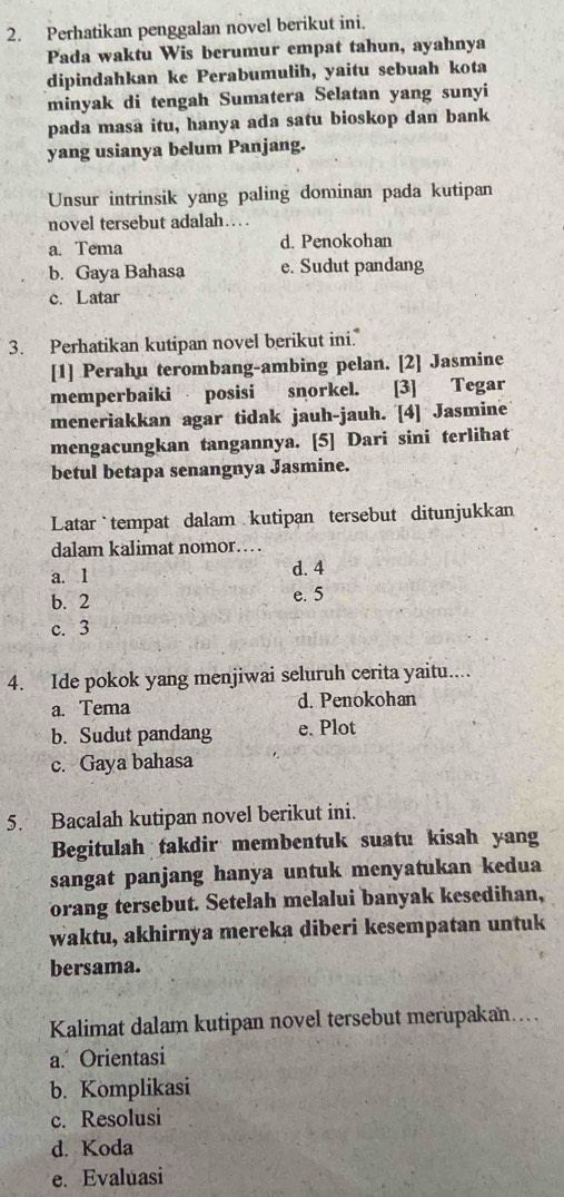 Perhatikan penggalan novel berikut ini.
Pada waktu Wis berumur empat tahun, ayahnya
dipindahkan ke Perabumulih, yaitu sebuah kota
minyak di tengah Sumatera Selatan yang sunyi
pada masa itu, hanya ada satu bioskop dan bank
yang usianya belum Panjang.
Unsur intrinsik yang paling dominan pada kutipan
novel tersebut adalah…
a. Tema d. Penokohan
b. Gaya Bahasa e. Sudut pandang
c. Latar
3. Perhatikan kutipan novel berikut ini.
[1] Perahu terombang-ambing pelan. [2] Jasmine
memperbaiki posisi snorkel. [3] Tegar
meneriakkan agar tidak jauh-jauh. [4] Jasmine
mengacungkan tangannya. [5] Dari sini terlihat
betul betapa senangnya Jasmine.
Latar tempat dalam kutipan tersebut ditunjukkan
dalam kalimat nomor…
a. 1 d. 4
b. 2 e. 5
c. 3
4. Ide pokok yang menjiwai seluruh cerita yaitu....
a. Tema d. Penokohan
b. Sudut pandang e. Plot
c. Gaya bahasa
5. Bacalah kutipan novel berikut ini.
Begitulah takdir membentuk suatu kisah yang
sangat panjang hanya untuk menyatukan kedua
orang tersebut. Setelah melalui banyak kesedihan,
waktu, akhirnya mereka diberi kesempatan untuk
bersama.
Kalimat dalam kutipan novel tersebut merupakan....
a. Orientasi
b. Komplikasi
c. Resolusi
d. Koda
e. Evaluasi