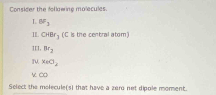 Consider the following molecules. 
1. BF_3
II. CHBr_3 (C is the central atom) 
III, Br_2
IV. XeCl_2
V. CO
Select the molecule(s) that have a zero net dipole moment.