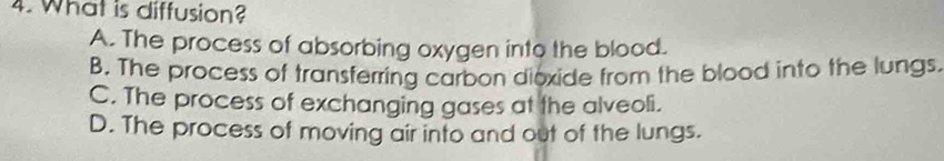 What is diffusion?
A. The process of absorbing oxygen into the blood.
B. The process of transferring carbon dioxide from the blood into the lungs.
C. The process of exchanging gases at the alveoli.
D. The process of moving air into and out of the lungs.