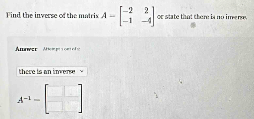 Find the inverse of the matrix A=beginbmatrix -2&2 -1&-4endbmatrix or state that there is no inverse.
Answer Attempt 1 out of 2
there is an inverse
A^(-1)=beginbmatrix □ &□  □ &□ endbmatrix