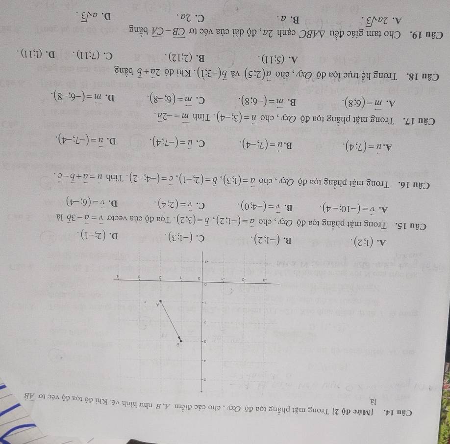 [Mức độ 2] Trong mặt phẳng tọa độ Oxy , cho các điểm A, B như hình vẽ. Khi đó tọa độ véc tơ overline AB
là
A. (1;2). B. (-1;2). C. (-1;3). D. (2;-1).
Câu 15. Trong mặt phẳng tọa độ Oxy , cho vector a=(-1;2),vector b=(3;2).  Tọa độ của vectơ vector v=vector a-3vector b là
A. vector v=(-10;-4). B. vector v=(-4;0). C. vector v=(2;4). D. vector v=(6;-4)
Câu 16. Trong mặt phẳng tọa độ Oxy , cho vector a=(1;3),vector b=(2;-1),vector c=(-4;-2). Tính vector u=vector a+vector b-vector c.
A. vector u=(7;4). B. vector u=(7;-4). C. vector u=(-7;4). D. vector u=(-7;-4).
Câu 17. Trong mặt phẳng tọa độ Oxy , cho vector n=(3;-4). Tính vector m=-2vector n.
A. vector m=(6;8). B. vector m=(-6;8). C. vector m=(6;-8). D. vector m=(-6;-8).
Câu 18. Trong hệ trục tọa độ Oxy , cho vector a(2;5) và vector b(-3;1). Khi đó 2vector a+vector b bằng
A. (5;11). B. (2;12). C. (7;11). D. (1;11).
Câu 19. Cho tam giác đều △ ABC cạnh 2a, độ dài của véc tơ vector CB-vector CA bằng
A. 2asqrt(3). B. a . C. 2a . D. asqrt(3).
