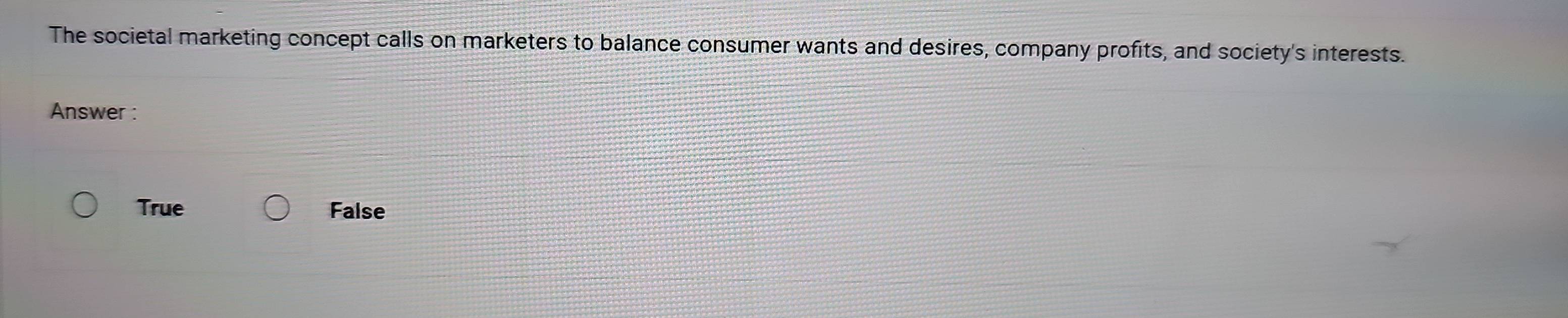 The societal marketing concept calls on marketers to balance consumer wants and desires, company profits, and society's interests.
Answer :
True False