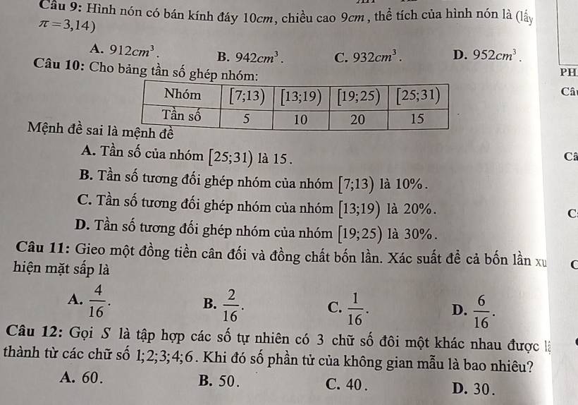 Hình nón có bán kính đáy 10cm, chiều cao 9cm , thể tích của hình nón là (lấy
π =3,14)
A. 912cm^3. B. 942cm^3. C. 932cm^3. D. 952cm^3.
Câu 10: Cho bảng tần số ghép nh
PH
Câ
Mệnh đề sai l Câ
A. Tần số của nhóm [25;31) là 15 .
B. Tần số tương đối ghép nhóm của nhóm [7;13) là 10% .
C. Tần số tương đối ghép nhóm của nhóm [13;19) là 20%.
C
D. Tần số tương đối ghép nhóm của nhóm [19;25) là 30%.
Câu 11: Gieo một đồng tiền cân đối và đồng chất bốn lần. Xác suất để cả bốn lần xu
hiện mặt sắp là
A.  4/16 .  2/16 .
B.
C.  1/16 .  6/16 .
D.
Câu 12: Gọi S là tập hợp các số tự nhiên có 3 chữ số đôi một khác nhau được là
thành từ các chữ số 1;2;3;4;6. Khi đó số phần tử của không gian mẫu là bao nhiêu?
A. 60. B. 50. C. 40 . D. 30 .