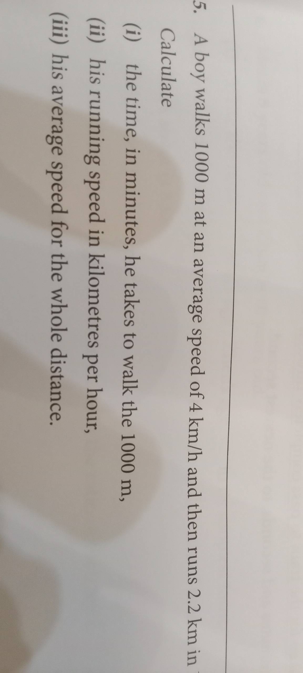 A boy walks 1000 m at an average speed of 4 km/h and then runs 2.2 km in 
Calculate 
(i) the time, in minutes, he takes to walk the 1000 m, 
(ii) his running speed in kilometres per hour, 
(iii) his average speed for the whole distance.