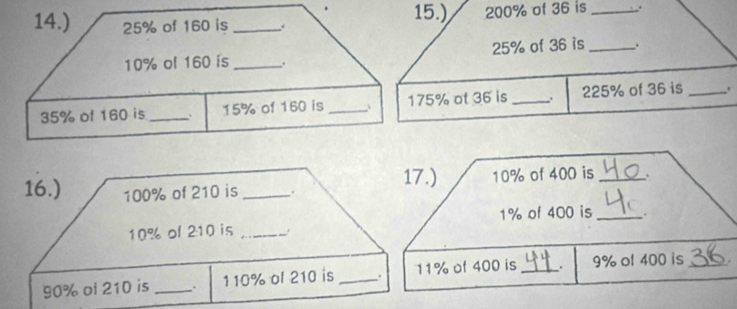 14.) 25% of 160 is _. 
15.) 200% of 36 is _.
25% of 36 is _.
10% ol 160 is _.
35% of 160 is _. 15% of 160 is _、 175% ot 36 is_ 225% of 36 is _. 
16.) 100% of 210 is_ . 17.) 10% of 400 is _.
1% of 400 is_
10% of 2: 10 is_
90% oi 210 is _ 110% ol 210 is _. 11% of 400 is _. 9% ol 400 is _.