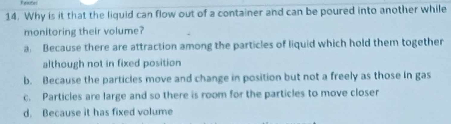 Rgiote
14. Why is it that the liquid can flow out of a container and can be poured into another while
monitoring their volume?
a Because there are attraction among the particles of liquid which hold them together
although not in fixed position
b. Because the particles move and change in position but not a freely as those in gas
c. Particles are large and so there is room for the particles to move closer
d. Because it has fixed volume