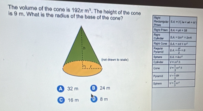 The volume of the cone is 192π m^3. The height of the cone
is 9 m. What is the radius of the base of the cone? Rectangular SA=2(la+wh+N)
Right
Prism
Right Prism SA=ph+28
Fight
Cylinder BA=2π r^2+2π rh
Right Cone SA=π rd+π r^2
Regular BA= pl/2 +B
Pyramid
Sphere S.A=4π r^2
Cylinder V=π r^2h
Cone V= 1/3 π r^2h
Pyramid V= 1/3 Bh
Sphere V= 4/3 π r^3
A 32 m B 24 m
C 16 m D 8 m