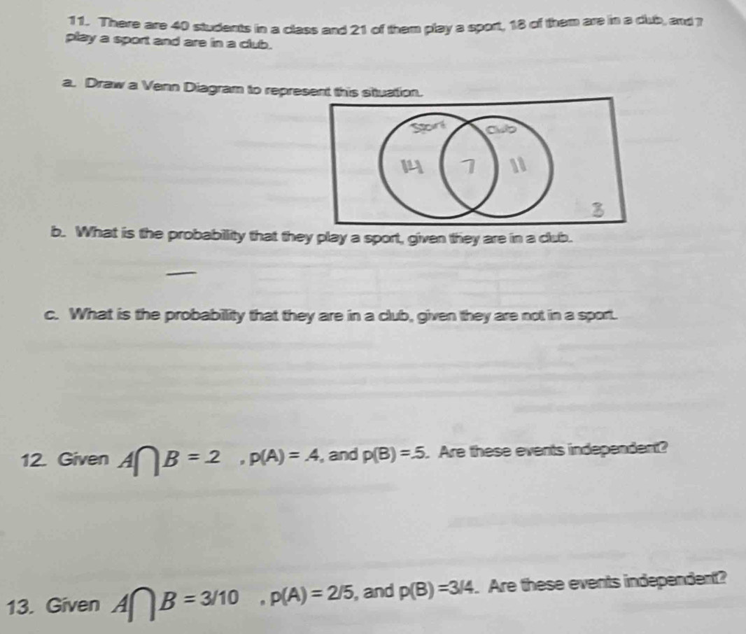 There are 40 students in a class and 21 of them play a sport, 18 of them are in a cub, and ? 
play a sport and are in a club. 
a. Draw a Venn Diagram to represent this situation. 
b. What is the probability that they play a sport, given they are in a club. 
c. What is the probability that they are in a club, given they are not in a sport. 
12. Given A∩ B=2, p(A)=A , and p(B)=.5. Are these events independent? 
13. Given A∩ B=3/10, p(A)=2/5, , and p(B)=3/4. Are these events independent?