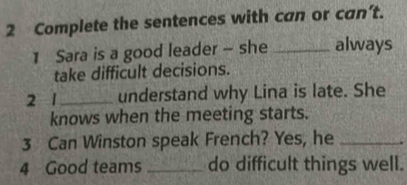 Complete the sentences with can or can’t. 
1 Sara is a good leader - she _always 
take difficult decisions. 
2 1 understand why Lina is late. She 
knows when the meeting starts. 
3 Can Winston speak French? Yes, he_ 
4 Good teams _do difficult things well.