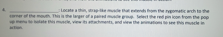 Locate a thin, strap-like muscle that extends from the zygomatic arch to the 
corner of the mouth. This is the larger of a paired muscle group. Select the red pin icon from the pop 
up menu to isolate this muscle, view its attachments, and view the animations to see this muscle in 
action.