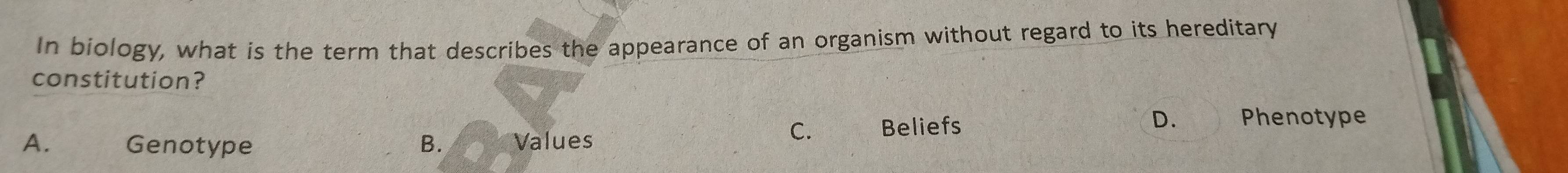 In biology, what is the term that describes the appearance of an organism without regard to its hereditary
constitution?
C. Beliefs D. Phenotype
A. Genotype B. Values