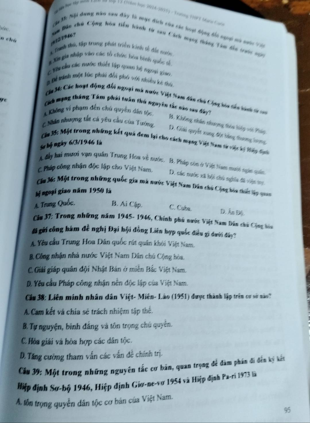 học tập năm tion sa tp 12 (34km họs 2014/1015) - Trường 13 tạnc Cuộn
nhe .
ă 33: Nội dung năo sau đây là mục đích của các hoạt động bi sgng mà nưâc Vn
n chú
/9/12/1946? gm Dân chủ Cộng hòa tiên hành từ sau Cách mạng tháng Tem đên tranc vập
A Tanh thủ, tập trung phát triển kinh tễ đấi nước
3 Xin gia nhập vào các tổ chức hòa bình quốc t
C Yêu cầu các nước thiết lập quan hệ ngoại giao.
D. Để tránh một lúc phái đối phó với nhiều kê thủ.
Ca 34: Các hoạt động đối ngoại mà nước Việt Nam dân chủ Cộng kia tán tich từ c
Cách mạng tháng Tám phải tuần thủ nguyên tác nào vau đây
A Không vi phạm đến chú quyền dân tộc
C.Nhân nhượng tất cá yêu cầu của Tường
B. Không nhân nhượng têa hiệp vó Pháp
ye D. Gii quyết xung đột tổng trương trợng
Câu 35: Một trong những kết quả đem lại cho cách mạng Việt Nam tự vác tị táy đại
Sự bộ ngày 6/3/1946 là
A đẫy hai mươi vạn quân Trung Hoa về nước, B. Pháp còn ở Việt Nam mưới ngàn quân
C. Pháp công nhận độc lập cho Việt Nam. D. các nước xã hếi chù nghĩa đã viên my.
Cầu 36: Một trong những quốc gia mà nước Việt Nam Dân chủ Cộng hóa thấc lập quan
hệ ngoại giao năm 1950 là
A. Trung Quốc, B. Ai Cập. C. Cuba. D. Ấn Độ.
*Cầu 37: Trong những năm 1945- 1946, Chính phủ nước Việt Nam Dân chủ Cộng hìa
đ gửi công hàm đề nghị Đại hội đồng Liên hợp quốc điều gi dưới đa
A. Yêu cầu Trung Hoa Dân quốc rút quân khởi Việt Nam.
B. Công nhận nhà nước Việt Nam Dân chủ Cộng hòa.
C. Giải giáp quân đội Nhật Bản ở miền Bắc Việt Nam.
D. Yêu cầu Pháp công nhận nền độc lập của Việt Nam.
Cầu 38: Liên minh nhân dân Việt- Miên- Lào (1951) được thành lập trên cy sử nào
A. Cam kết và chia sẻ trách nhiệm tập thể.
B. Tự nguyện, bình đẳng và tôn trọng chủ quyên.
C. Hòa giải và hòa hợp các dân tộc.
D. Tăng cường tham vấn các vấn đề chính trị.
Cầu 39: Một trong những nguyên tắc cơ bản, quan trọng để đàm phần đi đến ký kết
Hiệp định Sơ-bộ 1946, Hiệp định Giơ-ne-vơ 1954 và Hiệp định Pa-ri 1973 là
A tôn trọng quyền dân tộc cơ bản của Việt Nam.
95