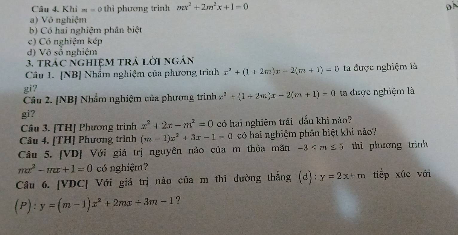 Khi m=0 thì phương trình mx^2+2m^2x+1=0
Đá
a) Vô nghiệm
b) Có hai nghiệm phân biệt
c) Có nghiệm kép
d) Vô số nghiệm
3. trÁC NGHIỆM TRả Lời ngẢn
Câu 1. [NB] Nhầm nghiệm của phương trình x^2+(1+2m)x-2(m+1)=0 ta được nghiệm là
gi?
Câu 2. [NB] Nhầm nghiệm của phương trình x^2+(1+2m)x-2(m+1)=0 ta được nghiệm là
gi?
Câu 3. [TH] Phương trình x^2+2x-m^2=0 có hai nghiêm trái dấu khi nào?
Câu 4. [TH] Phương trình (m-1)x^2+3x-1=0 có hai nghiệm phân biệt khi nào?
Câu 5. [VD] Với giá trị nguyên nào của m thỏa mãn -3≤ m≤ 5 thì phương trình
mx^2-mx+1=0 có nghiệm?
Câu 6. [VDC] Với giá trị nào của m thì đường thẳng (d): y=2x+m tiếp xúc với
(P): y=(m-1)x^2+2mx+3m-1 ?