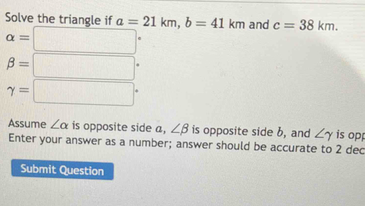 Solve the triangle if a=21km, b=41km and c=38km.
alpha =□°
beta =□°
gamma =□°
Assume ∠ alpha is opposite side a, ∠ beta is opposite side b, and ∠ gamma is opp 
Enter your answer as a number; answer should be accurate to 2 dec 
Submit Question