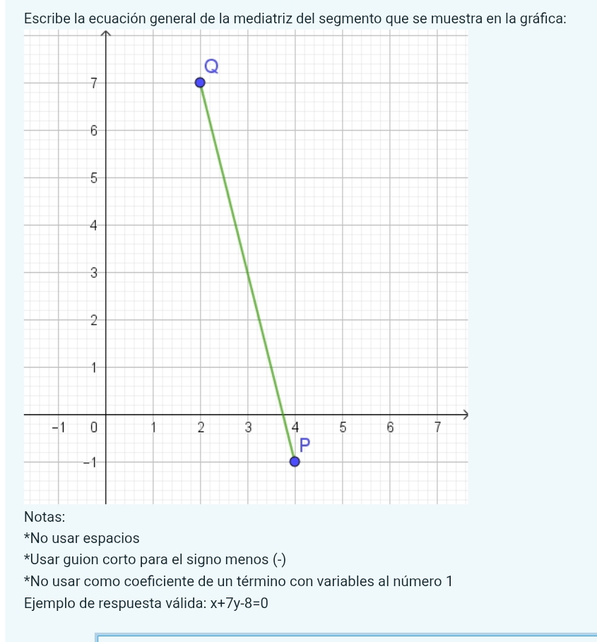 Escribe la ecuación general de la mediatriz del segmento que se muestra en la gráfica:
N
*No usar espacios
*Usar guion corto para el signo menos (-)
*No usar como coeficiente de un término con variables al número 1
Ejemplo de respuesta válida: x+7y-8=0