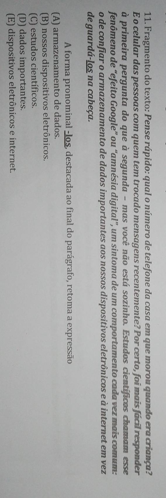 Fragmento do texto: Pense rápido: qual o número de telefone da casa em que morou quando era criança?
E o celular das pessoas com quem tem trocado mensagens recentemente? Por certo, foi mais fácil responder
à primeira pergunta do que à segunda - mas você não está sozinho. Estudos científicos chamam esse
fenômeno de “efeito Google” ou “amnésia digital”, um sintoma de um comportamento cada vez mais comum:
o de confiar o armazenamento de dados importantes aos nossos dispositivos eletrônicos e à internet em vez
de guardá-los na cabeça.
A forma pronominal -los, destacada ao final do parágrafo, retoma a expressão
(A) armazenamento de dados.
(B) nossos dispositivos eletrônicos.
(C) estudos científicos.
(D) dados importantes.
(E) dispositivos eletrônicos e internet.