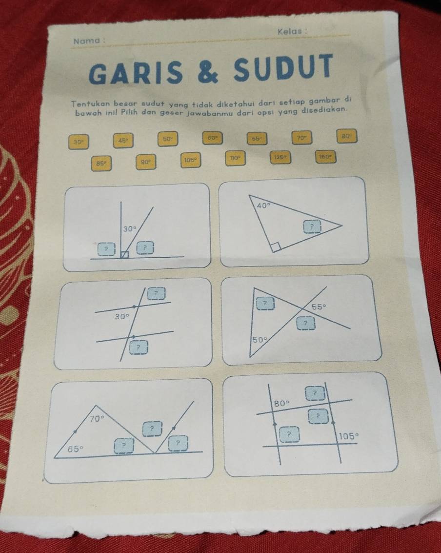 Kelas :
Nama :
GARIS & SUDUT
Tentukan besar sudut yang tidak diketahui dari setiap gambar di
bawah inil Pilih dan geser jawabanmu dari opsi yang disediakan.
39° 45° 50° 60° 65° 70° 80°
85° 90° 105° π 0° 125° 160°