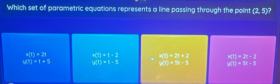 Which set of parametric equations represents a line passing through the point (2,5) 2
x(t)=2t
x(t)=t-2
x(t)=2t+2
x(t)=2t-2
y(t)=t+5
y(t)=t-5
y(t)=5t-5
y(t)=5t-5