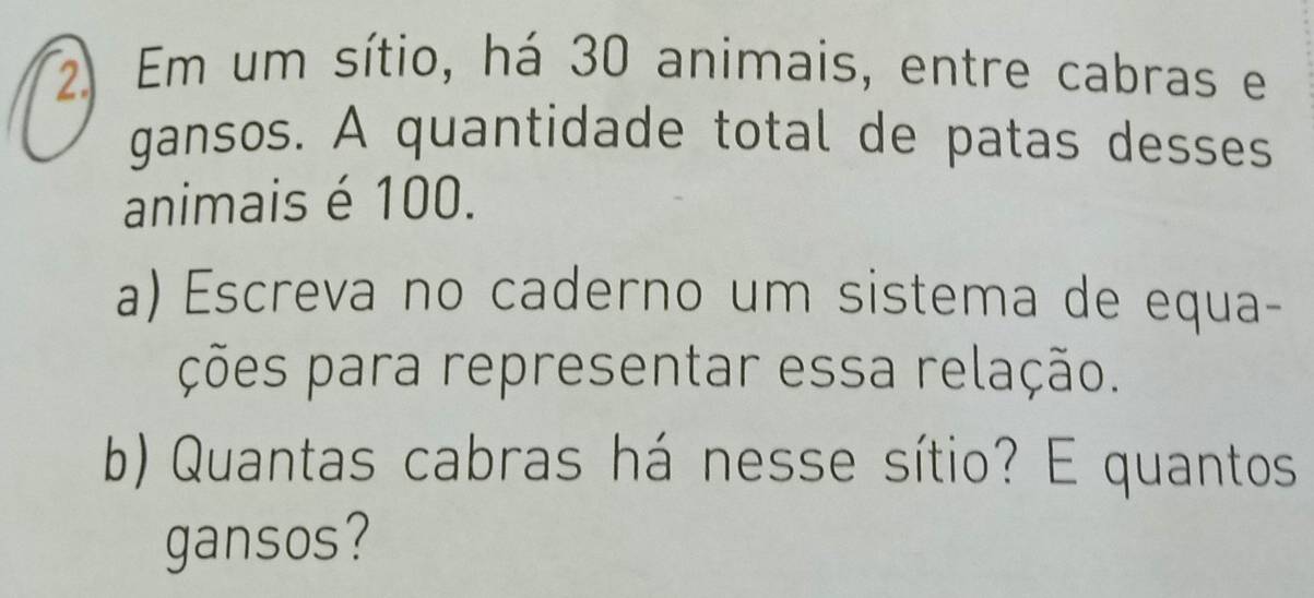 Em um sítio, há 30 animais, entre cabras e 
gansos. A quantidade total de patas desses 
animais é 100. 
a) Escreva no caderno um sistema de equa- 
ções para representar essa relação. 
b) Quantas cabras há nesse sítio? E quantos 
gansos?