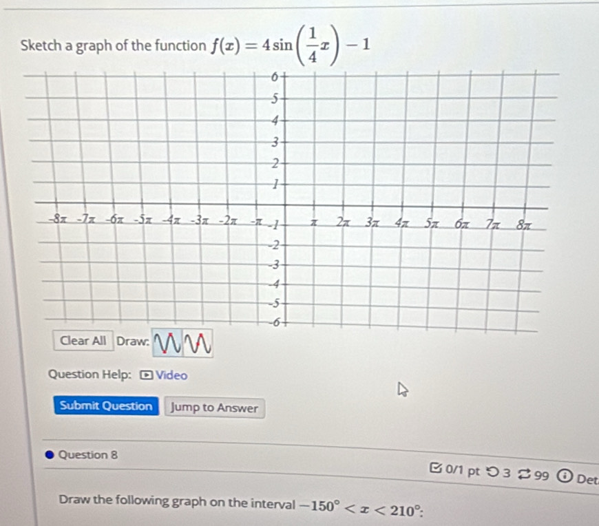 Sketch a graph of the function f(x)=4sin ( 1/4 x)-1
Clear All Draw: 
Question Help: Video 
Submit Question Jump to Answer 
Question 8 
B 0/1 pt つ 3 ⇄ 99 Det 
Draw the following graph on the interval -150° .