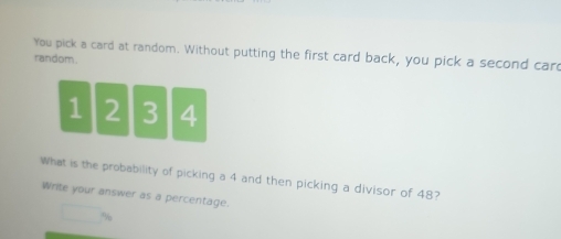 You pick a card at random. Without putting the first card back, you pick a second car 
random.
1 2 3 4
What is the probability of picking a 4 and then picking a divisor of 48? 
Write your answer as a percentage.